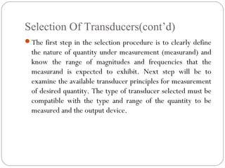 Selection Of Transducers(cont’d)
The first step in the selection procedure is to clearly define
the nature of quantity under measurement (measurand) and
know the range of magnitudes and frequencies that the
measurand is expected to exhibit. Next step will be to
examine the available transducer principles for measurement
of desired quantity. The type of transducer selected must be
compatible with the type and range of the quantity to be
measured and the output device.
 