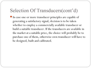 Selection Of Transducers(cont’d)
In case one or more transducer principles are capable of
generating a satisfactory signal, decision is to be taken
whether to employ a commercially available transducer or
build a suitable transducer. If the transducers are available in
the market at a suitable price, the choice will probably be to
purchase one of them, otherwise own transducer will have to
be designed, built and calibrated.
 