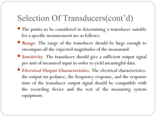 Selection Of Transducers(cont’d)
The points to be considered in determining a transducer suitable
for a specific measurement are as follows:
Range. The range of the transducer should be large enough to
encompass all the expected magnitudes of the measurand.
Sensitivity. The transducer should give a sufficient output signal
per unit of measured input in order to yield meaningful data.
Electrical Output Characteristics. The electrical characteristics-
the output im­pedance, the frequency response, and the response
time of the transducer output signal should be compatible with
the recording device and the rest of the measuring system
equipment.
 