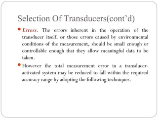 Selection Of Transducers(cont’d)
Errors. The errors inherent in the operation of the
transducer itself, or those errors caused by environmental
conditions of the measurement, should be small enough or
controllable enough that they allow meaningful data to be
taken.
However the total measurement error in a transducer-
activated system may be reduced to fall within the required
accuracy range by adopting the following techniques.
 