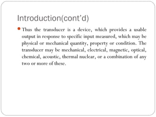 Introduction(cont’d)
Thus the transducer is a device, which provides a usable
output in response to specific input measured, which may be
physical or mechanical quantity, property or condition. The
transducer may be mechanical, electrical, magnetic, optical,
chemical, acoustic, thermal nuclear, or a combination of any
two or more of these.
 