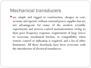 Mechanical transducers
are simple and rugged in construction, cheaper in cost,
accurate and operate without external power supplies but are
not advantageous for many of the modern scientific
experiments and process control instrumentation owing to
their poor frequency response, requirement of large forces
to overcome mechanical friction, in compatibility when
remote control or indication is required, and a lot of other
limitations. All these drawbacks have been overcome with
the introduction of electrical transducers.
 