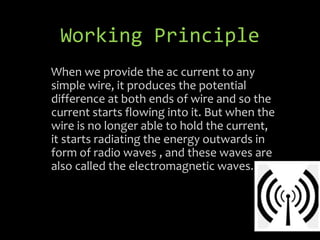 Working Principle
When we provide the ac current to any
simple wire, it produces the potential
difference at both ends of wire and so the
current starts flowing into it. But when the
wire is no longer able to hold the current,
it starts radiating the energy outwards in
form of radio waves , and these waves are
also called the electromagnetic waves.
 