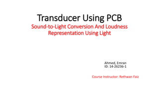 Transducer Using PCB
Sound-to-Light Conversion And Loudness
Representation Using Light
Ahmed, Emran
ID: 14-26236-1
Course Instructor: Rethwan Faiz
 
