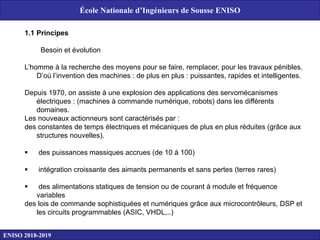 1.1 Principes
Besoin et évolution
L’homme à la recherche des moyens pour se faire, remplacer, pour les travaux pénibles.
D’où l’invention des machines : de plus en plus : puissantes, rapides et intelligentes.
Depuis 1970, on assiste à une explosion des applications des servomécanismes
électriques : (machines à commande numérique, robots) dans les différents
domaines.
Les nouveaux actionneurs sont caractérisés par :
des constantes de temps électriques et mécaniques de plus en plus réduites (grâce aux
structures nouvelles).
 des puissances massiques accrues (de 10 à 100)
 intégration croissante des aimants permanents et sans pertes (terres rares)
 des alimentations statiques de tension ou de courant à module et fréquence
variables
des lois de commande sophistiquées et numériques grâce aux microcontrôleurs, DSP et
les circuits programmables (ASIC, VHDL,..)
ENISO 2018-2019
École Nationale d’Ingénieurs de Sousse ENISO
 