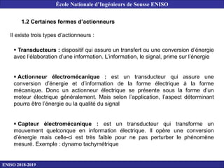 1.2 Certaines formes d’actionneurs
Il existe trois types d’actionneurs :
 Transducteurs : dispositif qui assure un transfert ou une conversion d’énergie
avec l’élaboration d’une information. L’information, le signal, prime sur l’énergie
 Actionneur électromécanique : est un transducteur qui assure une
conversion d’énergie et d’information de la forme électrique à la forme
mécanique. Donc un actionneur électrique se présente sous la forme d’un
moteur électrique généralement. Mais selon l’application, l’aspect déterminant
pourra être l’énergie ou la qualité du signal
 Capteur électromécanique : est un transducteur qui transforme un
mouvement quelconque en information électrique. Il opère une conversion
d’énergie mais celle-ci est très faible pour ne pas perturber le phénomène
mesuré. Exemple : dynamo tachymétrique
ENISO 2018-2019
École Nationale d’Ingénieurs de Sousse ENISO
 