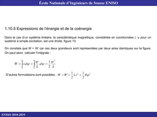 1.10.5 Expressions de l’énergie et de la coénergie
Dans le cas d’un système linéaire, la caractéristique magnétique, considérée en coordonnées i,  pour un
système à simple excitation, est une droite, figure 13.
On constate que W = W’ car ces deux grandeurs sont représentées par deux aires identiques sur la figure.
On peut alors calculer l’intégrale :
L
d
L
d
i
W
2
0
0
2
1
.
.








 

D’autres formulations sont possibles : 2
2
2
1
.
2
1
' 
R
i
L
W
W 


ENISO 2018-2019
École Nationale d’Ingénieurs de Sousse ENISO
 