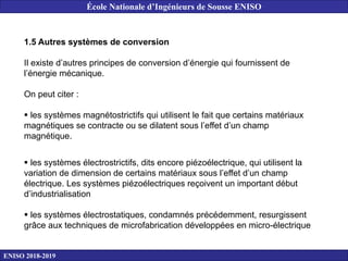 1.5 Autres systèmes de conversion
Il existe d’autres principes de conversion d’énergie qui fournissent de
l’énergie mécanique.
On peut citer :
 les systèmes magnétostrictifs qui utilisent le fait que certains matériaux
magnétiques se contracte ou se dilatent sous l’effet d’un champ
magnétique.
 les systèmes électrostrictifs, dits encore piézoélectrique, qui utilisent la
variation de dimension de certains matériaux sous l’effet d’un champ
électrique. Les systèmes piézoélectriques reçoivent un important début
d’industrialisation
 les systèmes électrostatiques, condamnés précédemment, resurgissent
grâce aux techniques de microfabrication développées en micro-électrique
ENISO 2018-2019
École Nationale d’Ingénieurs de Sousse ENISO
 