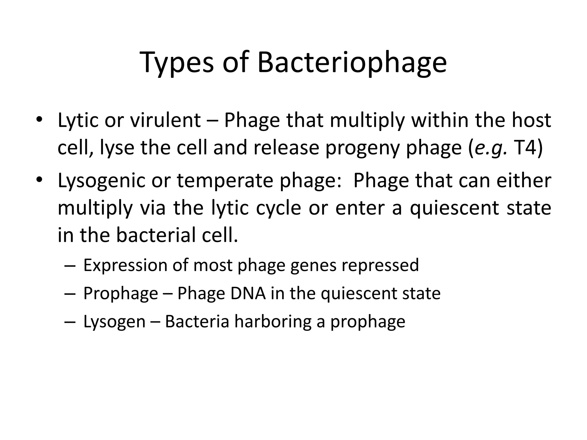 Types of Bacteriophage
• Lytic or virulent – Phage that multiply within the host
  cell, lyse the cell and release progeny phage (e.g. T4)
• Lysogenic or temperate phage: Phage that can either
  multiply via the lytic cycle or enter a quiescent state
  in the bacterial cell.
   – Expression of most phage genes repressed
   – Prophage – Phage DNA in the quiescent state
   – Lysogen – Bacteria harboring a prophage
 