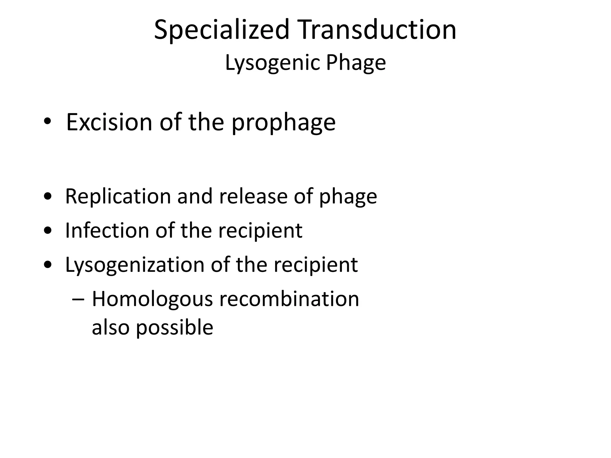 Specialized Transduction
                  Lysogenic Phage

• Excision of the prophage

• Replication and release of phage
• Infection of the recipient
• Lysogenization of the recipient
   – Homologous recombination
     also possible
 
