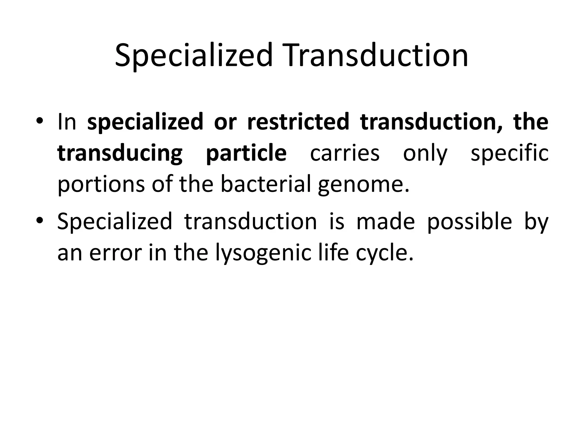 Specialized Transduction
• In specialized or restricted transduction, the
  transducing particle carries only specific
  portions of the bacterial genome.
• Specialized transduction is made possible by
  an error in the lysogenic life cycle.
 