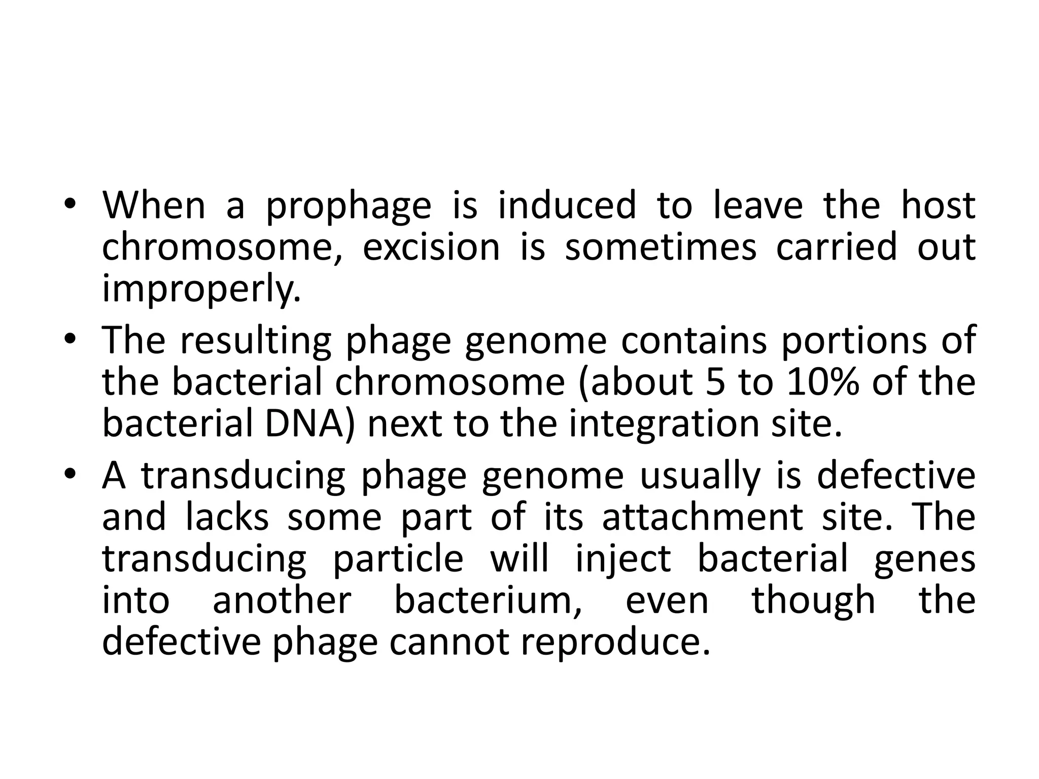 • When a prophage is induced to leave the host
  chromosome, excision is sometimes carried out
  improperly.
• The resulting phage genome contains portions of
  the bacterial chromosome (about 5 to 10% of the
  bacterial DNA) next to the integration site.
• A transducing phage genome usually is defective
  and lacks some part of its attachment site. The
  transducing particle will inject bacterial genes
  into another bacterium, even though the
  defective phage cannot reproduce.
 