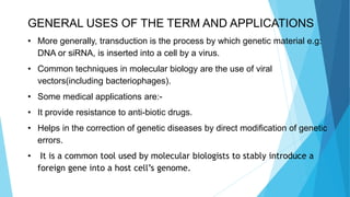 GENERAL USES OF THE TERM AND APPLICATIONS
• More generally, transduction is the process by which genetic material e.g:
DNA or siRNA, is inserted into a cell by a virus.
• Common techniques in molecular biology are the use of viral
vectors(including bacteriophages).
• Some medical applications are:-
• It provide resistance to anti-biotic drugs.
• Helps in the correction of genetic diseases by direct modification of genetic
errors.
• It is a common tool used by molecular biologists to stably introduce a
foreign gene into a host cell’s genome.
 