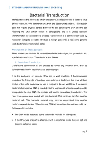 SYED MUHAMMAD KHAN (BS HONS. ZOOLOGY)
pg. 1
Bacterial Transduction
Transduction is the process by which foreign DNA is introduced into a cell by a virus
or viral vector, i.e. viral transfer of DNA from one bacterium to another. Transduction
does not require physical contact between the cell donating the DNA and the cell
receiving the DNA (which occurs in conjugation), and it is DNase resistant
(transformation is susceptible to DNase). Transduction is a common tool used by
molecular biologists to stably introduce a foreign gene into a host cell's genome
(both bacterial and mammalian cells).
Mechanism of Transduction:
There are two mechanisms for transduction via Bacteriophages, i.e. generalized and
specialized transduction. Their details are as follows:
1. Generalized Transduction:
Generalized transduction is the process by which any bacterial DNA may be
transferred to another bacterium via a bacteriophage.
It is the packaging of bacterial DNA into a viral envelope. If bacteriophages
undertake the lytic cycle of infection, upon entering a bacterium, the virus will take
control of the cell's machinery for use in replicating its own viral DNA. If by chance
bacterial chromosomal DNA is inserted into the viral capsid which is usually used to
encapsulate the viral DNA, the mistake will lead to generalized transduction. The
new virus capsule now loaded with part bacterial DNA continues to infect another
bacterial cell. This bacterial material may become recombined into another
bacterium upon infection. When the new DNA is inserted into this recipient cell it can
fall to one of three fates:
 The DNA will be absorbed by the cell and be recycled for spare parts.
 If the DNA was originally a plasmid, it will re-circularize inside the new cell and
become a plasmid again.
 