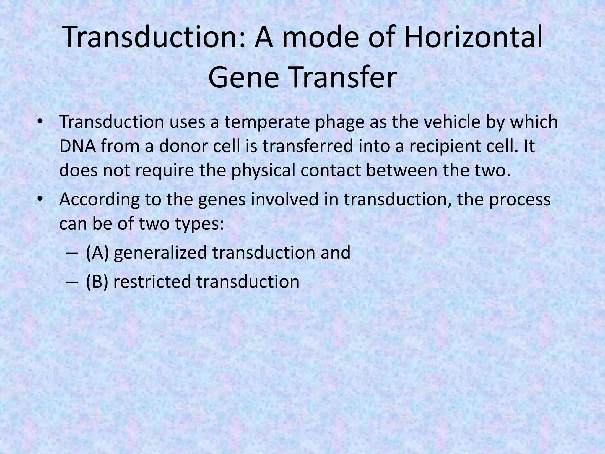 Transduction: A mode of Horizontal
Gene Transfer
• Transduction uses a temperate phage as the vehicle by which
DNA from a donor cell is transferred into a recipient cell. It
does not require the physical contact between the two.
• According to the genes involved in transduction, the process
can be of two types:
– (A) generalized transduction and
– (B) restricted transduction
 