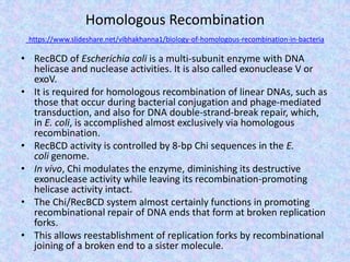 Homologous Recombination
https://www.slideshare.net/vibhakhanna1/biology-of-homologous-recombination-in-bacteria
• RecBCD of Escherichia coli is a multi-subunit enzyme with DNA
helicase and nuclease activities. It is also called exonuclease V or
exoV.
• It is required for homologous recombination of linear DNAs, such as
those that occur during bacterial conjugation and phage-mediated
transduction, and also for DNA double-strand-break repair, which,
in E. coli, is accomplished almost exclusively via homologous
recombination.
• RecBCD activity is controlled by 8-bp Chi sequences in the E.
coli genome.
• In vivo, Chi modulates the enzyme, diminishing its destructive
exonuclease activity while leaving its recombination-promoting
helicase activity intact.
• The Chi/RecBCD system almost certainly functions in promoting
recombinational repair of DNA ends that form at broken replication
forks.
• This allows reestablishment of replication forks by recombinational
joining of a broken end to a sister molecule.
 