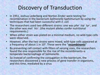Discovery of Transduction
• In 1951, Joshua Lederberg and Norton Zinder were testing for
recombination in the bacterium Salmonella typhimurium by using the
techniques that had been successful with E. coli.
• The researchers used two different strains: one was phe− trp− tyr−, and
the other was met− his−. (the mutant alleles confer nutritional
requirements.)
• When either strain was plated on a minimal medium, no wild-type cells
were observed.
• However, after the two strains were mixed, wild-type cells appeared at
a frequency of about 1 in 105. These were the “recombinants”
• By preventing cell contact with filters of varying sizes, the researchers
found the one responsible for the rise of the recombinants–a
temperate bacteriophage of Salmonella.
• So instead of confirming the conjugation in the bacterium, the
researchers discovered a new process of gene transfer in organisms,
and this time, mediated by a virus
 