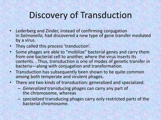 Discovery of Transduction
• Lederberg and Zinder, instead of confirming conjugation
in Salmonella, had discovered a new type of gene transfer mediated
by a virus.
• They called this process ’tranduction’.
• Some phages are able to “mobilize” bacterial genes and carry them
from one bacterial cell to another, where the virus inserts its
contents. . Thus, transduction is one of modes of genetic transfer in
bacteria—along with conjugation and transformation.
• Transduction has subsequently been shown to be quite common
among both temperate and virulent phages.
• There are two kinds of transduction: generalized and specialized.
– Generalized transducing phages can carry any part of
the chromosome, whereas
– specialized transducing phages carry only restricted parts of the
bacterial chromosome.
 