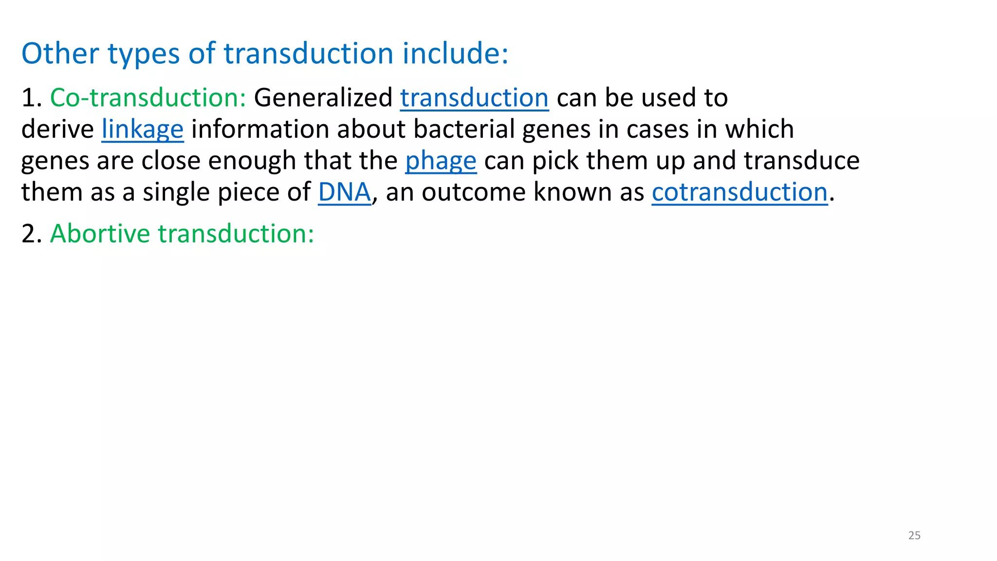 Other types of transduction include:
1. Co-transduction: Generalized transduction can be used to
derive linkage information about bacterial genes in cases in which
genes are close enough that the phage can pick them up and transduce
them as a single piece of DNA, an outcome known as cotransduction.
2. Abortive transduction:
25
 