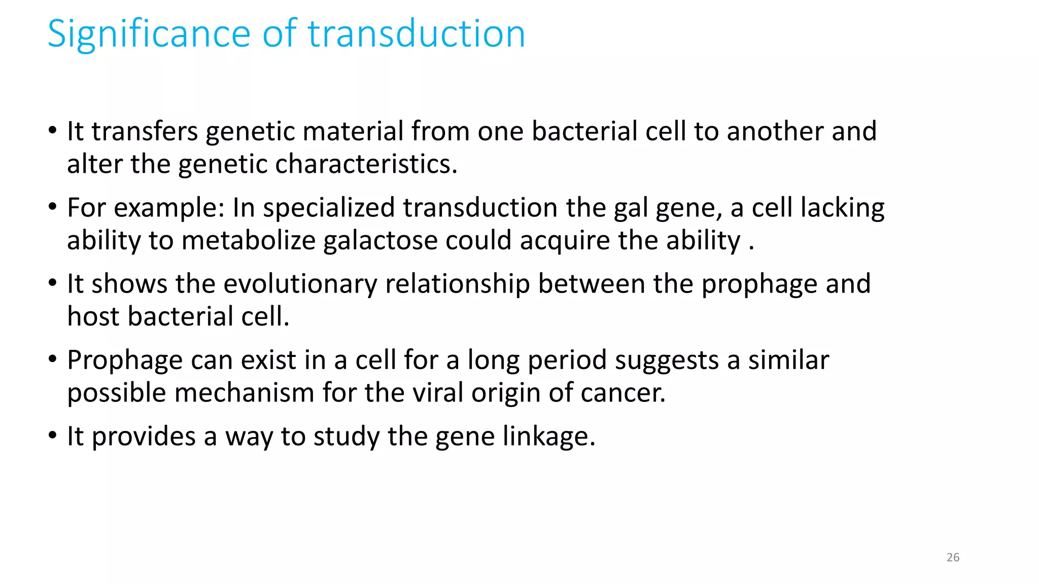 Significance of transduction
• It transfers genetic material from one bacterial cell to another and
alter the genetic characteristics.
• For example: In specialized transduction the gal gene, a cell lacking
ability to metabolize galactose could acquire the ability .
• It shows the evolutionary relationship between the prophage and
host bacterial cell.
• Prophage can exist in a cell for a long period suggests a similar
possible mechanism for the viral origin of cancer.
• It provides a way to study the gene linkage.
26
 