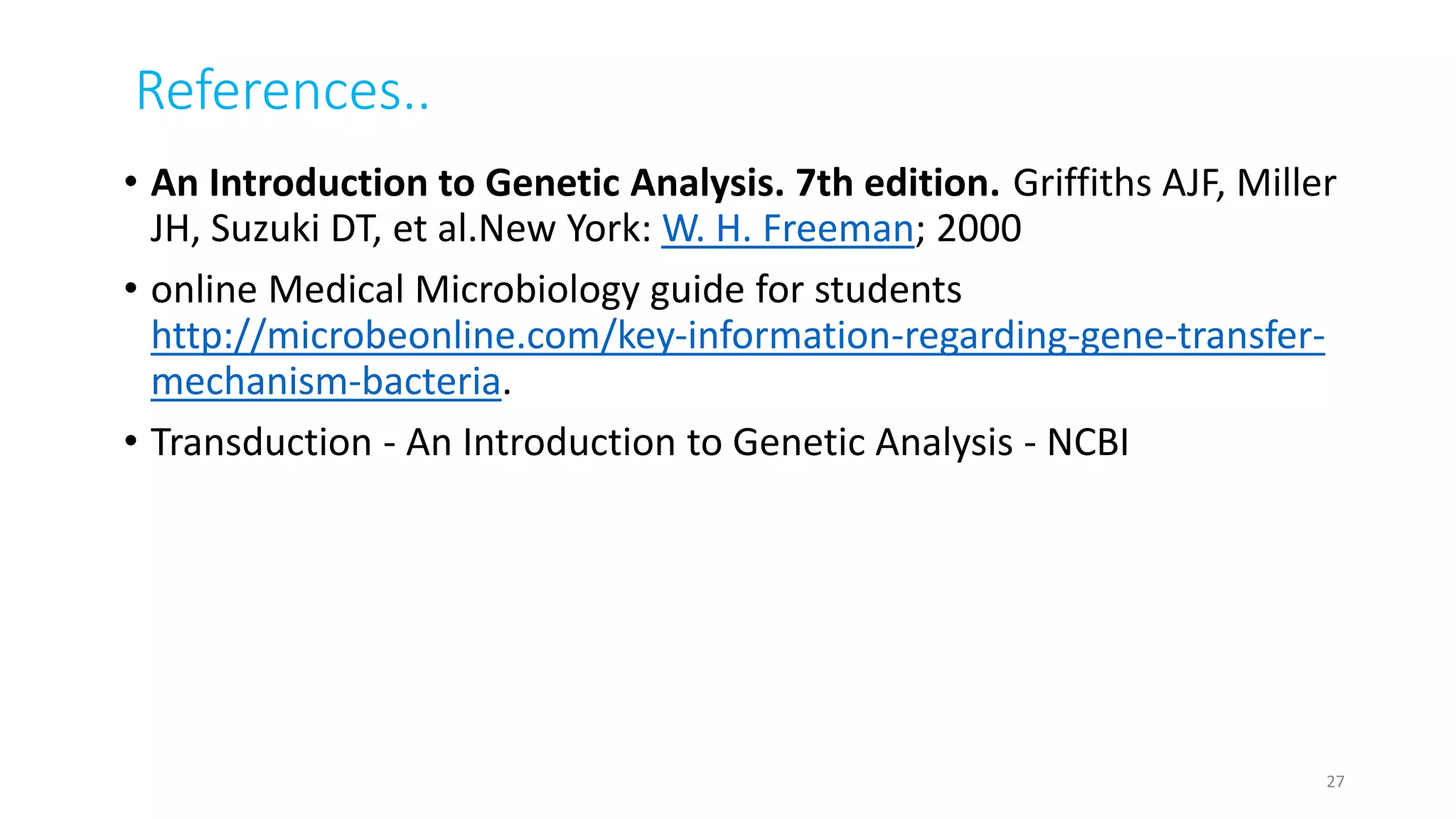 References..
• An Introduction to Genetic Analysis. 7th edition. Griffiths AJF, Miller
JH, Suzuki DT, et al.New York: W. H. Freeman; 2000
• online Medical Microbiology guide for students
http://microbeonline.com/key-information-regarding-gene-transfer-
mechanism-bacteria.
• Transduction - An Introduction to Genetic Analysis - NCBI
27
 