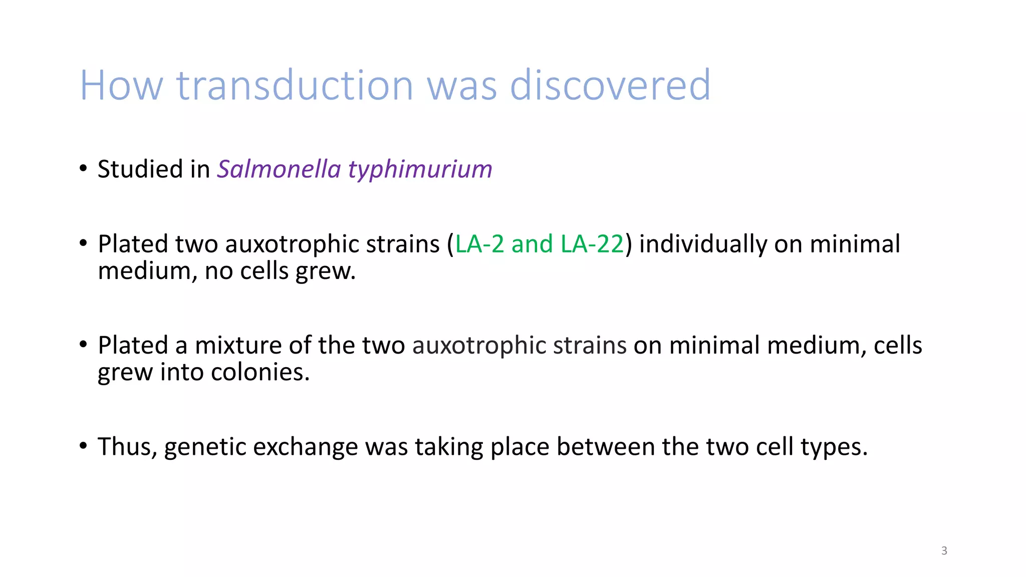 How transduction was discovered
• Studied in Salmonella typhimurium
• Plated two auxotrophic strains (LA-2 and LA-22) individually on minimal
medium, no cells grew.
• Plated a mixture of the two auxotrophic strains on minimal medium, cells
grew into colonies.
• Thus, genetic exchange was taking place between the two cell types.
3
 