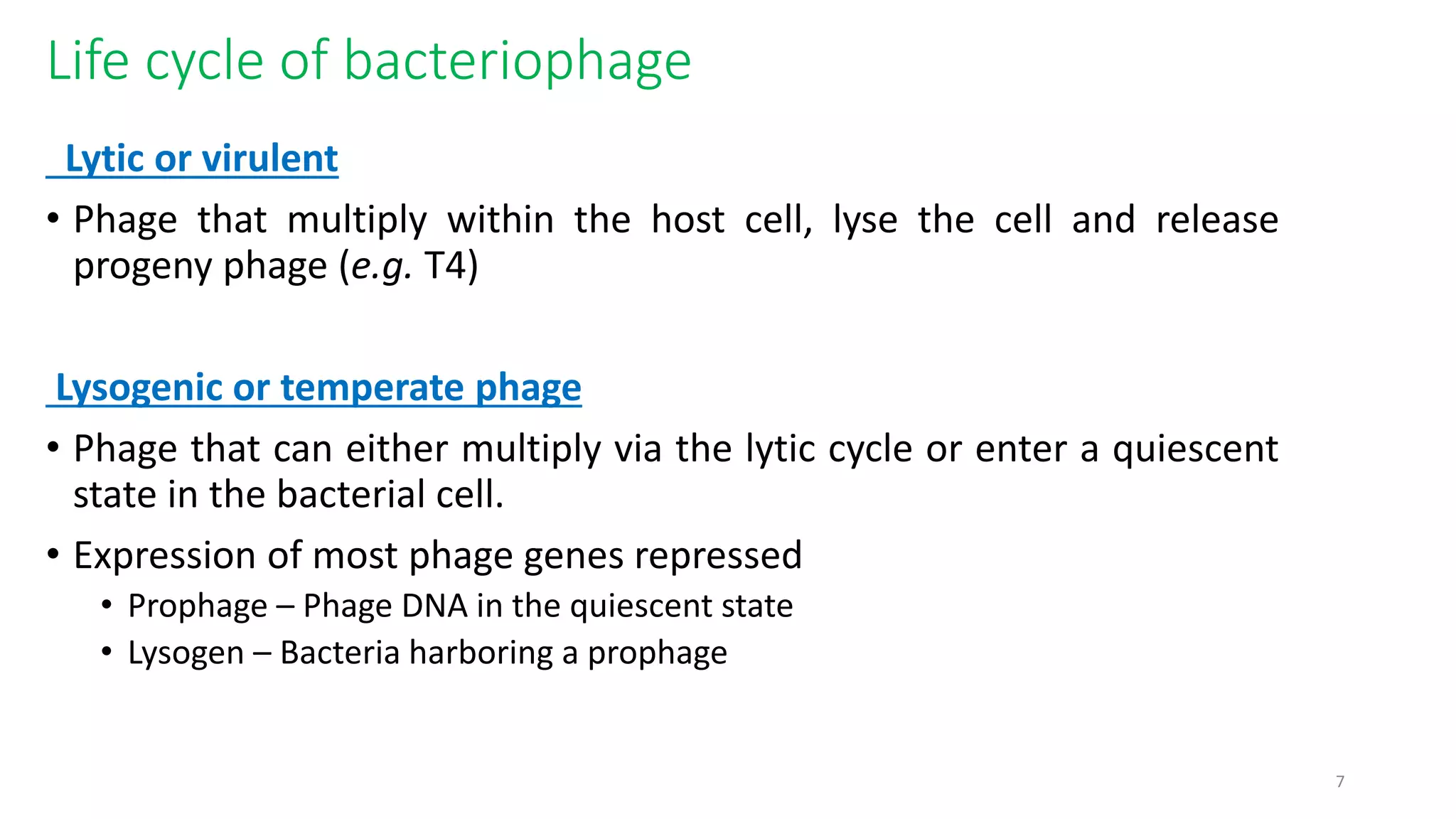 Life cycle of bacteriophage
Lytic or virulent
• Phage that multiply within the host cell, lyse the cell and release
progeny phage (e.g. T4)
Lysogenic or temperate phage
• Phage that can either multiply via the lytic cycle or enter a quiescent
state in the bacterial cell.
• Expression of most phage genes repressed
• Prophage – Phage DNA in the quiescent state
• Lysogen – Bacteria harboring a prophage
7
 