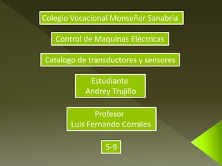 Colegio Vocacional Monseñor Sanabria 
Control de Maquinas Eléctricas 
Catalogo de transductores y sensores 
Estudiante 
Andrey Trujillo 
Profesor 
Luis Fernando Corrales 
5-9 
 