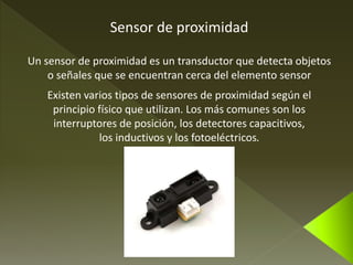 Sensor de proximidad 
Un sensor de proximidad es un transductor que detecta objetos 
o señales que se encuentran cerca del elemento sensor 
Existen varios tipos de sensores de proximidad según el 
principio físico que utilizan. Los más comunes son los 
interruptores de posición, los detectores capacitivos, 
los inductivos y los fotoeléctricos. 
 