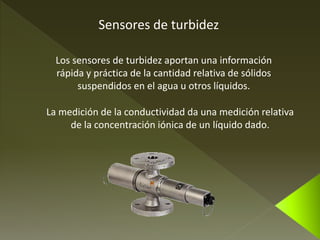 Sensores de turbidez 
Los sensores de turbidez aportan una información 
rápida y práctica de la cantidad relativa de sólidos 
suspendidos en el agua u otros líquidos. 
La medición de la conductividad da una medición relativa 
de la concentración iónica de un líquido dado. 
 