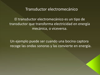 Transductor electromecánico 
El transductor electromecánico es un tipo de 
transductor que transforma electricidad en energía 
mecánica, o viceversa. 
Un ejemplo puede ser cuando una bocina captora 
recoge las ondas sonoras y las convierte en energía. 
 