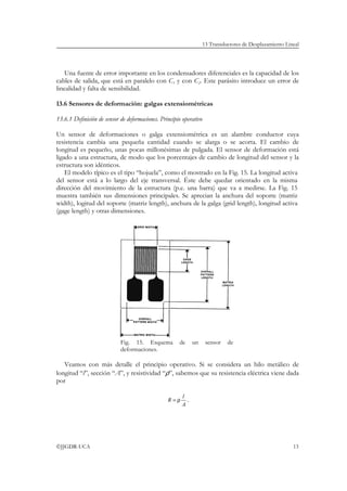 13 Transductores de Desplazamiento Lineal




    Una fuente de error importante en los condensadores diferenciales es la capacidad de los
cables de salida, que está en paralelo con C1 y con C2. Este parásito introduce un error de
linealidad y falta de sensibilidad.

13.6 Sensores de deformación: galgas extensiométricas

13.6.1 Definición de sensor de deformaciones. Principio operativo

Un sensor de deformaciones o galga extensiométrica es un alambre conductor cuya
resistencia cambia una pequeña cantidad cuando se alarga o se acorta. El cambio de
longitud es pequeño, unas pocas millonésimas de pulgada. El sensor de deformación está
ligado a una estructura, de modo que los porcentajes de cambio de longitud del sensor y la
estructura son idénticos.
    El modelo típico es el tipo “hojuela”, como el mostrado en la Fig. 15. La longitud activa
del sensor está a lo largo del eje transversal. Éste debe quedar orientado en la misma
dirección del movimiento de la estructura (p.e. una barra) que va a medirse. La Fig. 15
muestra también sus dimensiones principales. Se aprecian la anchura del soporte (matriz
width), logitud del soporte (matriz length), anchura de la galga (grid length), longitud activa
(gage length) y otras dimensiones.




                            Fig. 15. Esquema          de      un     sensor   de
                            deformaciones.

   Veamos con más detalle el principio operativo. Si se considera un hilo metálico de
longitud “l”, sección “A”, y resistividad “ρ”, sabemos que su resistencia eléctrica viene dada
por

                                                        l
                                                 R=ρ      .
                                                        A




©JJGDR-UCA                                                                                                13
 