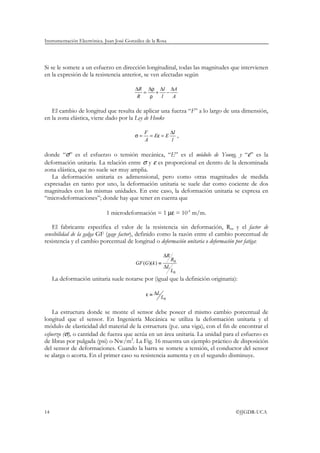 Instrumentación Electrónica. Juan José González de la Rosa




Si se le somete a un esfuerzo en dirección longitudinal, todas las magnitudes que intervienen
en la expresión de la resistencia anterior, se ven afectadas según

                                           ∆R ∆ρ ∆l ∆A
                                              =   +   −
                                            R   ρ   l   A

   El cambio de longitud que resulta de aplicar una fuerza “F” a lo largo de una dimensión,
en la zona elástica, viene dado por la Ley de Hooke

                                                F          ∆l
                                           σ=     = Eε = E    ,
                                                A          l

donde “σ” es el esfuerzo o tensión mecánica, “E” es el módulo de Young, y “ε” es la
deformación unitaria. La relación entre σ y ε es proporcional en dentro de la denominada
zona elástica, que no suele ser muy amplia.
   La deformación unitaria es adimensional, pero como otras magnitudes de medida
expresadas en tanto por uno, la deformación unitaria se suele dar como cociente de dos
magnitudes con las mismas unidades. En este caso, la deformación unitaria se expresa en
“microdeformaciones”; donde hay que tener en cuenta que

                             1 microdeformación = 1 µε = 10-6 m/m.

    El fabricante especifica el valor de la resistencia sin deformación, R0, y el factor de
sensibilidad de la galga GF (gage factor), definido como la razón entre el cambio porcentual de
resistencia y el cambio porcentual de longitud o deformación unitaria o deformación por fatiga:

                                                           ∆R
                                                                R0
                                           GF (G )(k ) ≡
                                                           ∆L
                                                                L0
     La deformación unitaria suele notarse por (igual que la definición originaria):

                                                ε ≡ ∆L
                                                         L0

    La estructura donde se monte el sensor debe poseer el mismo cambio porcentual de
longitud que el sensor. En Ingeniería Mecánica se utiliza la deformación unitaria y el
módulo de elasticidad del material de la estructura (p.e. una viga), con el fin de encontrar el
esfuerzo (σ), o cantidad de fuerza que actúa en un área unitaria. La unidad para el esfuerzo es
de libras por pulgada (psi) o Nw/m2. La Fig. 16 muestra un ejemplo práctico de disposición
del sensor de deformaciones. Cuando la barra se somete a tensión, el conductor del sensor
se alarga o acorta. En el primer caso su resistencia aumenta y en el segundo disminuye.




14                                                                                 ©JJGDR-UCA
 
