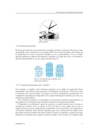 13 Transductores de Desplazamiento Lineal




                                    Fig. 17. Didáctica del efecto
                                    piezoeléctrico.

13.7.2 Materiales piezoeléctricos

El efecto piezoeléctrico que muestran los materiales naturales es pequeño. Por tanto, se han
desarrollado nuevos materiales. Los cerámicos PZT son los más extendidos. Por debajo de
la temperatura de Curie la estructura cristalina ya no es piezoeléctrica. Con un campo
eléctrico aplicado, los dipolos del material se expanden a lo largo de un eje y se contraen en
dirección perpendicular a este eje, según muestra la Fig. 18




                              Fig. 18. Orientación de los dipolos en el
                              efecto piezoeléctrico

13.7.3 Transductores piezoeléctricos como “actuadores”

En la práctica se emplean como elementos primarios en la medida de magnitudes físicas
relacionadas con la fuerza, como la presión y la aceleración. Se incluyen en este tema ya que
la operación del sensor consiste en generar una fuerza electromotriz proporcional a la
compresión soportada por el dispositivo. No requieren alimentación eléctrica, por tanto son
transductores generadores.
    Estos elementos primarios se denominan con frecuencia actuadores piezoeléctricos ya
que producen un movimiento aprovechando el fenómeno de la piezoelectricidad
    El dispositivo está fabricado a partir de cristal en su estado natural, como el cuarzo, u
obtenido por síntesis, como el sulfato de litio. El cristal es muy rígido, por lo que se
requieren fuerzas de gran magnitud para comprimirlo. En consecuencia, estos dispositivos
sólo pueden emplearse sobre sistemas mecánicos que sean lo suficientemente rígidos como
para poder soportar la rigidez del cristal. Cuando el cristal se comprime, se genera una carga
inducida en la superficie que origina la tensión de salida. Como sucede con cualquier carga



©JJGDR-UCA                                                                                           17
 
