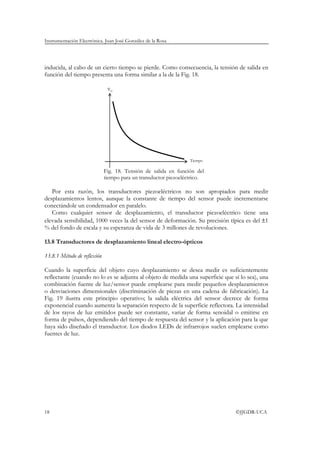Instrumentación Electrónica. Juan José González de la Rosa




inducida, al cabo de un cierto tiempo se pierde. Como consecuencia, la tensión de salida en
función del tiempo presenta una forma similar a la de la Fig. 18.

                              vo




                                                                 Tiempo

                             Fig. 18. Tensión de salida en función del
                             tiempo para un transductor piezoeléctrico.

   Por esta razón, los transductores piezoeléctricos no son apropiados para medir
desplazamientos lentos, aunque la constante de tiempo del sensor puede incrementarse
conectándole un condensador en paralelo.
   Como cualquier sensor de desplazamiento, el transductor piezoeléctrico tiene una
elevada sensibilidad, 1000 veces la del sensor de deformación. Su precisión típica es del ±1
% del fondo de escala y su esperanza de vida de 3 millones de revoluciones.

13.8 Transductores de desplazamiento lineal electro-ópticos

13.8.1 Método de reflexión

Cuando la superficie del objeto cuyo desplazamiento se desea medir es suficientemente
reflectante (cuando no lo es se adjunta al objeto de medida una superficie que sí lo sea), una
combinación fuente de luz/sensor puede emplearse para medir pequeños desplazamientos
o desviaciones dimensionales (discriminación de piezas en una cadena de fabricación). La
Fig. 19 ilustra este principio operativo; la salida eléctrica del sensor decrece de forma
exponencial cuando aumenta la separación respecto de la superficie reflectora. La intensidad
de los rayos de luz emitidos puede ser constante, variar de forma senoidal o emitirse en
forma de pulsos, dependiendo del tiempo de respuesta del sensor y la aplicación para la que
haya sido diseñado el transductor. Los diodos LEDs de infrarrojos suelen emplearse como
fuentes de luz.




18                                                                              ©JJGDR-UCA
 
