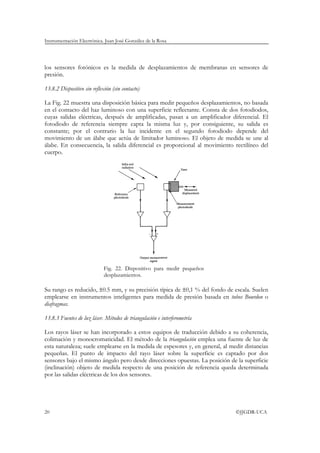 Instrumentación Electrónica. Juan José González de la Rosa




los sensores fotónicos es la medida de desplazamientos de membranas en sensores de
presión.

13.8.2 Dispositivo sin reflexión (sin contacto)

La Fig. 22 muestra una disposición básica para medir pequeños desplazamientos, no basada
en el contacto del haz luminoso con una superficie reflectante. Consta de dos fotodiodos,
cuyas salidas eléctricas, después de amplificadas, pasan a un amplificador diferencial. El
fotodiodo de referencia siempre capta la misma luz y, por consiguiente, su salida es
constante; por el contrario la luz incidente en el segundo fotodiodo depende del
movimiento de un álabe que actúa de limitador luminoso. El objeto de medida se une al
álabe. En consecuencia, la salida diferencial es proporcional al movimiento rectilíneo del
cuerpo.




                             Fig. 22. Dispositivo para medir pequeños
                             desplazamientos.

Su rango es reducido, ±0.5 mm, y su precisión típica de ±0,1 % del fondo de escala. Suelen
emplearse en instrumentos inteligentes para medida de presión basada en tubos Bourdon o
diafragmas.

13.8.3 Fuentes de luz láser. Métodos de triangulación e interferometría

Los rayos láser se han incorporado a estos equipos de traducción debido a su coherencia,
colimación y monocromaticidad. El método de la triangulación emplea una fuente de luz de
esta naturaleza; suele emplearse en la medida de espesores y, en general, al medir distancias
pequeñas. El punto de impacto del rayo láser sobre la superficie es captado por dos
sensores bajo el mismo ángulo pero desde direcciones opuestas. La posición de la superficie
(inclinación) objeto de medida respecto de una posición de referencia queda determinada
por las salidas eléctricas de los dos sensores.




20                                                                             ©JJGDR-UCA
 