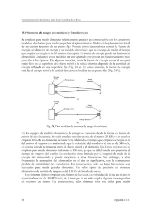 Instrumentación Electrónica. Juan José González de la Rosa




13.9 Sensores de rango: ultrasónicos y fotoeléctricos

Se emplean para medir distancias relativamente grandes en comparación con los anteriores
modelos, diseñados para medir pequeños desplazamientos. Miden el desplazamiento lineal
de un cuerpo respecto de un punto fijo. Poseen como característica común la fuente de
energía, un detector de energía y un módulo electrónico que se encarga de medir el tiempo
que emplea la energía en ir del emisor al receptor. La forma de energía puede ser luminosa o
ultrasonido. Incluimos estos modelos en este apartado por poseer un funcionamiento muy
parecido a los ópticos. En algunos modelos, tanto la fuente de energía como el receptor
están fijos en la superficie del objeto móvil y la salida eléctrica depende de la cantidad de
energía reflejada en una superficie fija (Fig. 24 a). En otros sistemas, la fuente de energía
está fija al cuerpo móvil y la unidad detectora se localiza en un punto fijo (Fig. 24 b).




                        Fig. 24. Dos modelos de sensores de rango ultrasónicos.

En los equipos de medida ultrasónicos, la energía se transmite desde la fuente en forma de
pulsos de alta frecuencia. Se suele emplear una frecuencia de al menos 20 KHz y lo usual es
emplear 40 KHz en distancias de hasta 5 m. Midiendo el tiempo que emplea la energía en ir
del emisor al receptor y considerando que la velocidad del sonido en el aire es de 340 m/s,
el sistema calcula la distancia entre el objeto móvil y el elemento fijo. Estos sistemas no se
emplean para medir distancias inferiores a 300 mm, ya que es difícil medir con precisión el
tiempo de trayecto del sonido. La resolución viene limitada por la longitud de onda de la
energía del ultrasonido y puede mejorarse a altas frecuencias. Sin embargo, a altas
frecuencias la atenuación del ultrasonido en el aire es significativa, con la consecuente
pérdida de sensibilidad del transductor. En consecuencia, sólo las bajas frecuencias son
adecuadas para medir grandes distancias. Un valor típico de precisión en sistemas
ultrasónicos de medida de rangos es del ± 0.5% del fondo de escala.
    Los sistemas ópticos emplean una fuente de luz láser. La velocidad de la luz en el aire es
aproximadamente de 300.000 m/s; de forma que la luz sólo emplea algunos nanosegundos
en recorrer un metro. En consecuencia, tales sistemas sólo son útiles para medir




22                                                                                ©JJGDR-UCA
 