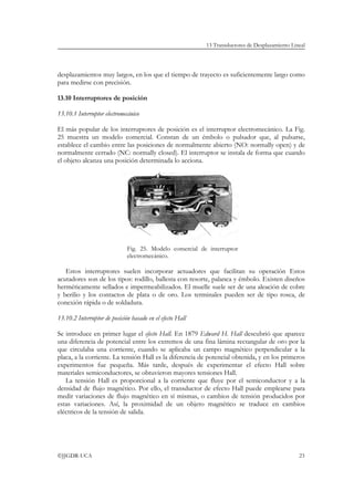 13 Transductores de Desplazamiento Lineal




desplazamientos muy largos, en los que el tiempo de trayecto es suficientemente largo como
para medirse con precisión.

13.10 Interruptores de posición

13.10.1 Interruptor electromecánico

El más popular de los interruptores de posición es el interruptor electromecánico. La Fig.
25 muestra un modelo comercial. Constan de un émbolo o pulsador que, al pulsarse,
establece el cambio entre las posiciones de normalmente abierto (NO: normally open) y de
normalmente cerrado (NC: normally closed). El interruptor se instala de forma que cuando
el objeto alcanza una posición determinada lo acciona.




                              Fig. 25. Modelo comercial de interruptor
                              electromecánico.

   Estos interruptores suelen incorporar actuadores que facilitan su operación Estos
acutadores son de los tipos: rodillo, ballesta con resorte, palanca y émbolo. Existen diseños
herméticamente sellados e impermeabilizados. El muelle suele ser de una aleación de cobre
y berilio y los contactos de plata o de oro. Los terminales pueden ser de tipo rosca, de
conexión rápida o de soldadura.

13.10.2 Interruptor de posición basado en el efecto Hall

Se introduce en primer lugar el efecto Hall. En 1879 Edward H. Hall descubrió que aparece
una diferencia de potencial entre los extremos de una fina lámina rectangular de oro por la
que circulaba una corriente, cuando se aplicaba un campo magnético perpendicular a la
placa, a la corriente. La tensión Hall es la diferencia de potencial obtenida, y en los primeros
experimentos fue pequeña. Más tarde, después de experimentar el efecto Hall sobre
materiales semiconductores, se obtuvieron mayores tensiones Hall.
   La tensión Hall es proporcional a la corriente que fluye por el semiconductor y a la
densidad de flujo magnético. Por ello, el transductor de efecto Hall puede emplearse para
medir variaciones de flujo magnético en sí mismas, o cambios de tensión producidos por
estas variaciones. Así, la proximidad de un objeto magnético se traduce en cambios
eléctricos de la tensión de salida.




©JJGDR-UCA                                                                                       23
 