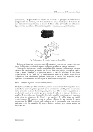 13 Transductores de Desplazamiento Lineal




consecuencia, a la proximidad del objeto. En su diseño es preceptiva la utilización de
comparadores con histéresis, con el fin de crear una banda muerta (zona de memoria del
ciclo de histéresis) que inmuniza al circuito de falsas salidas provocadas por vibraciones
(que provocan la oscilación del material magnético) y señales de ruido, interferencias.




                        Fig. 27. Interruptor de posición basado en el efecto Hall.

   Existen versiones que no poseen material magnético, versiones sin contacto; en estos
casos, el objeto cuya proximidad se desea medir debe acoplarse al material magnético.
   Tanto en los interruptores basados en el efecto Hall como en los basados en corriente
parásitas, los movimientos a traducir son de tres tipos: movimiento longitudinal hacia o
desde el sensor ("head on"), movimientos laterales o verticales a lo largo de direcciones
perpendiculares al eje ("slide by"), y movimiento de rotación de dientes magnetizados.
Ninguno de estos movimientos provoca cambios en la tasa de flujo magnético, lo que
representa el inconveniente del interruptor de posición electromagnético.

13.10.3 Interruptor de posición basado en corrientes parásitas

El objeto de medida, que debe ser metálico pero no necesariamente ferromagnético, tiende
a absorber el campo magnético generado por el arrollamiento sensible, como consecuencia
de las corrientes parásitas. Por consiguiente, al ser más débil el campo magnético en el
arrollamiento sensible, la tensión que proporciona al oscilador es menor, y disminuye la
amplitud de las oscilaciones. Este cambio de nivel se amplifica en un integrador, cuya salida
actúa sobre un disparador de Schmitt y un transistor de salida (etapa de salida),
respectivamente. El transistor posee el colector abierto, lo que permite la acción
interruptora. Un LED opcional suele colocarse en el encapsulado para proporcionar
indicación sobre la operación del sensor. Existen versiones con carcasa aislante de
interferencias.




©JJGDR-UCA                                                                                             25
 