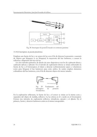 Instrumentación Electrónica. Juan José González de la Rosa




                     Fig. 28. Interruptor de posición basado en corrientes parásitas

13.10.4 Interruptores de posición fotoeléctricos

Emplean una fuente de luz y un sensor de luz con el fin de detectar la presencia o ausencia
de objetos que bloqueen (o no bloqueen) la trayectoria del haz luminoso, o causen la
reflexión o dispersión del rayo de luz.
   Los dos métodos primarios de diseño de estos dispositivos son los de exploración directa y
exploración reflexiva o reflectante. En el método de exploración directa se sitúan enfrentados la
fuente de luz y el fotoreceptor; el objeto a detectar (suficientemente opaco y voluminoso
como para bloquear el haz luminoso) pasa entre ambos. Se suelen emplear elementos
colimadores del haz luminoso, con el fin de detectar objetos de menor tamaño.




                                     Fig. 29. Fundamento del
                                     interruptor    de posición
                                     fotoeléctrico.

En la exploración reflectante, la fuente de luz y el sensor se sitúan en la misma zona y
separados del objeto de medida, reflexivo. La luz rebota en él e incide en el fotoreceptor.
Existen tres métodos de exploración reflexiva: retroreflexivo, especular y de difusión. En el
primero, fuente y detector luminosos están en el mismo encapsulado.




26                                                                                     ©JJGDR-UCA
 