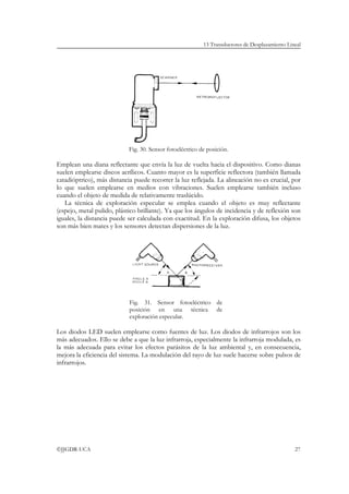 13 Transductores de Desplazamiento Lineal




                            Fig. 30. Sensor fotoeléctrico de posición.

Emplean una diana reflectante que envía la luz de vuelta hacia el dispositivo. Como dianas
suelen emplearse discos acrílicos. Cuanto mayor es la superficie reflectora (también llamada
catadióptrico), más distancia puede recorrer la luz reflejada. La alineación no es crucial, por
lo que suelen emplearse en medios con vibraciones. Suelen emplearse también incluso
cuando el objeto de medida de relativamente traslúcido.
   La técnica de exploración especular se emplea cuando el objeto es muy reflectante
(espejo, metal pulido, plástico brillante). Ya que los ángulos de incidencia y de reflexión son
iguales, la distancia puede ser calculada con exactitud. En la exploración difusa, los objetos
son más bien mates y los sensores detectan dispersiones de la luz.




                            Fig. 31. Sensor fotoeléctrico de
                            posición en una técnica de
                            exploración especular.

Los diodos LED suelen emplearse como fuentes de luz. Los diodos de infrarrojos son los
más adecuados. Ello se debe a que la luz infrarroja, especialmente la infrarroja modulada, es
la más adecuada para evitar los efectos parásitos de la luz ambiental y, en consecuencia,
mejora la eficiencia del sistema. La modulación del rayo de luz suele hacerse sobre pulsos de
infrarrojos.




©JJGDR-UCA                                                                                       27
 
