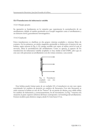 Instrumentación Electrónica. Juan José González de la Rosa




13.4 Transductores de inductancia variable

13.4.1 Principio operativo

Su operación se fundamenta en la variación que experimenta la autoinducción de un
arrollamiento, debido al cambio producido en el acoplo magnético entre el arrollamiento y
un elemento móvil, generalmente ferromagnético.

13.4.2 Clasificación

Estos transductores se clasifican en dos grupos: sistemas acoplados y sistemas libres de
contacto. En los primeros, un núcleo magnético permeable se desliza por el interior de una
bobina, según muestra la Fig. 6. El vástago sensible está sujeto al núcleo móvil el cual, al
moverse, altera la autoinducción del arrollamiento. Como se aprecia, el aspecto de los
transductores de inductancia variable acoplados es muy similar al del LVDT, salvo que en
este caso sólo presentan un arrollamiento con dos tomas extremas y una central.




                                        Fig. 6. Transductor
                                        acoplado con tres
                                        contactos.

    Esta bobina puede formar parte de un oscilador LC; el transductor en este caso opera
convirtiendo los cambios de posición en cambios de frecuencia. Con más frecuencia se
suele conectar la bobina en uno de los "brazos" de un puente de alterna, cuya salida refleja
los cambios de inductancia y, consecuentemente, los de movimiento. La Fig. 7 muestra esta
situación; la parte superior (inferior) del brazo corresponde a la homóloga del arrollamiento.
Existen modelos para distintos rangos; desde 0-2 mm hasta 0-5 m.




6                                                                               ©JJGDR-UCA
 