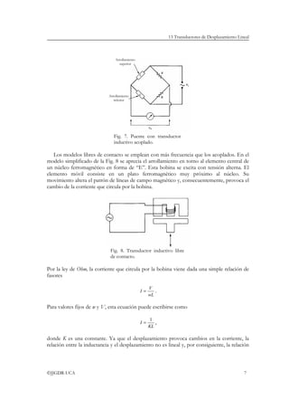 13 Transductores de Desplazamiento Lineal



                                 Arrollamiento
                                   superior




                             Arrollamiento
                                inferior




                                Fig. 7. Puente con transductor
                                inductivo acoplado.

   Los modelos libres de contacto se emplean con más frecuencia que los acoplados. En el
modelo simplificado de la Fig. 8 se aprecia el arrollamiento en torno al elemento central de
un núcleo ferromagnético en forma de “E”. Esta bobina se excita con tensión alterna. El
elemento móvil consiste en un plato ferromagnético muy próximo al núcleo. Su
movimiento altera el patrón de líneas de campo magnético y, consecuentemente, provoca el
cambio de la corriente que circula por la bobina.




                              Fig. 8. Transductor inductivo libre
                              de contacto.

Por la ley de Ohm, la corriente que circula por la bobina viene dada una simple relación de
fasores

                                                      V
                                                 I=        .
                                                      wL

Para valores fijos de w y V, esta ecuación puede escribirse como

                                                       1
                                                 I=      ,
                                                      KL

donde K es una constante. Ya que el desplazamiento provoca cambios en la corriente, la
relación entre la inductancia y el desplazamiento no es lineal y, por consiguiente, la relación



©JJGDR-UCA                                                                                           7
 