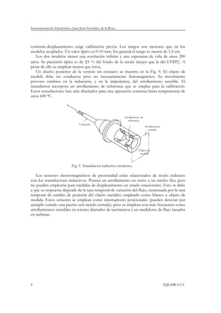 Instrumentación Electrónica. Juan José González de la Rosa




corriente-desplazamiento exige calibración previa. Los rangos son menores que en los
modelos acoplados. Un valor típico es 0-10 mm. En general el rango es menor de 1,5 cm.
   Los dos modelos tienen una resolución infinita y una esperanza de vida de unos 200
años. Su precisión típica es de ±5 % del fondo de la escala (mejor que la del LVDT). A
pesar de ello se emplean menos que éstos.
   Un diseño posterior de la versión sin contacto se muestra en la Fig. 9. El objeto de
medida debe ser conductor pero no necesariamente ferromagnético. Su movimiento
provoca cambios en la inducción, y en la impedancia, del arrollamiento sensible. El
transductor incorpora un arrollamiento de referencia que se emplea para la calibración.
Estos transductores han sido diseñados para una operación continua hasta temperaturas de
unos 600 ºC.



                                                             Arrollamiento de
                                                                referencia
                                 Conexión
                                                                                Arrollamiento
                                                                                   sensible




                                                                         Objeto de
                                                                          medida



                            Fig. 9. Transductor inductivo moderno.

   Los sensores electromagnéticos de proximidad están relacionados de modo indirecto
con los transductores inductivos. Poseen un arrollamiento en torno a un núcleo fijo; pero
no pueden emplearse para medidas de desplazamiento en estado estacionario. Esto se debe
a que su respuesta depende de la tasa temporal de variación del flujo, ocasionada por la tasa
temporal de cambio de posición del objeto metálico empleado como blanco u objeto de
medida. Estos sensores se emplean como interruptores posicionales (pueden detectar por
ejemplo cuándo una puerta está siendo cerrada); pero se emplean con más frecuencia como
arrollamientos sensibles en rotores dentados de tacómetros y en medidores de flujo basados
en turbinas.




8                                                                                               ©JJGDR-UCA
 