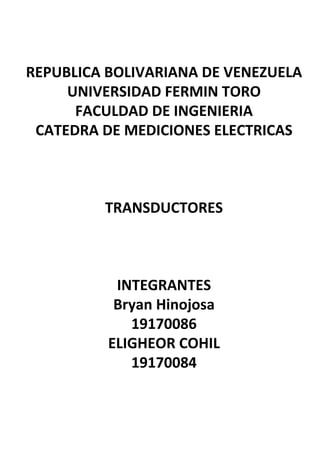 REPUBLICA	
  BOLIVARIANA	
  DE	
  VENEZUELA	
  
UNIVERSIDAD	
  FERMIN	
  TORO	
  
FACULDAD	
  DE	
  INGENIERIA	
  
CATEDRA	
  DE	
  MEDICIONES	
  ELECTRICAS	
  	
  
	
  	
  
	
  	
  
	
  	
  
TRANSDUCTORES	
  
	
  	
  
	
  	
  
	
  	
  
INTEGRANTES	
  
Bryan	
  Hinojosa	
  
19170086	
  
ELIGHEOR	
  COHIL	
  
19170084	
  
	
  
 