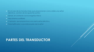  En el caso de los transductores que proporcionan como salida una señal 
eléctrica, constan de las siguientes partes: 
 Sensor, en contacto con la magnitud física. 
 Mecanismos auxiliares 
 Captador, que proporciona una cierta señal eléctrica. 
 Preamplificador o acondicionador de la señal 
PARTES DEL TRANSDUCTOR 
 