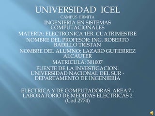 UNIVERSIDAD ICEL
CAMPUS ERMITA
INGENIERIA EN SISTEMAS
COMPUTACIONALES
MATERIA: ELECTRONICA 1ER. CUATRIMESTRE
NOMBRE DEL PROFESOR: ING. ROBERTO
BADILLO TRISTAN
NOMBRE DEL ALUMNO: LAZARO GUTIERREZ
ALCAUTER
MATRICULA: 301007
FUENTE DE LA INVESTIGACION:
UNIVERSIDAD NACIONAL DEL SUR -
DEPARTAMENTO DE INGENIERÍA
ELECTRICA Y DE COMPUTADORAS AREA 7 -
LABORATORIO DE MEDIDAS ELECTRICAS 2
(Cod.2774)
 