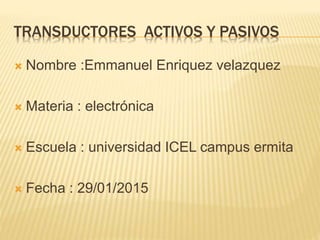 TRANSDUCTORES ACTIVOS Y PASIVOS
 Nombre :Emmanuel Enriquez velazquez
 Materia : electrónica
 Escuela : universidad ICEL campus ermita
 Fecha : 29/01/2015
 