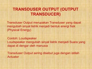 TRANSDUSER OUTPUT (OUTPUT
TRANSDUCER)
Transduser Output merupakan Transduser yang dapat
mengubah sinyal listrik menjadi bentuk energi fisik
(Physical Energy)
Contoh: Loudspeaker
Loudspeaker mengubah sinyal listrik menjadi Suara yang
dapat di dengar oleh manusia
Transduser Output sering disebut juga dengan istilah
Actuator
 