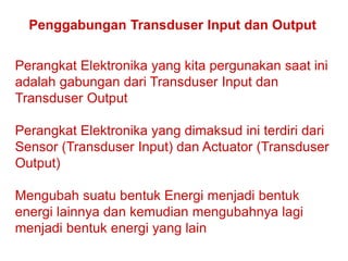 Teknologi dan Rekayasa
Penggabungan Transduser Input dan Output
Perangkat Elektronika yang kita pergunakan saat ini
adalah gabungan dari Transduser Input dan
Transduser Output
Perangkat Elektronika yang dimaksud ini terdiri dari
Sensor (Transduser Input) dan Actuator (Transduser
Output)
Mengubah suatu bentuk Energi menjadi bentuk
energi lainnya dan kemudian mengubahnya lagi
menjadi bentuk energi yang lain
 